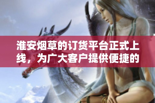 淮安烟草的订货平台正式上线，为广大客户提供便捷的服务体验