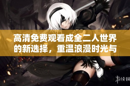 高清免费观看成全二人世界的新选择，重温浪漫时光与甜蜜瞬间