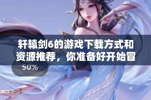 轩辕剑6的游戏下载方式和资源推荐，你准备好开始冒险了吗