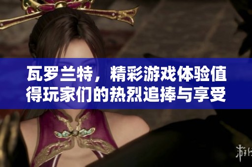 瓦罗兰特，精彩游戏体验值得玩家们的热烈追捧与享受