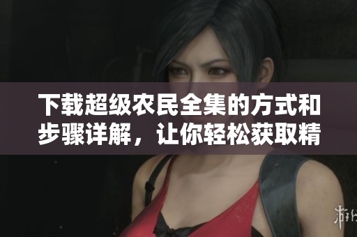 下载超级农民全集的方式和步骤详解，让你轻松获取精彩内容