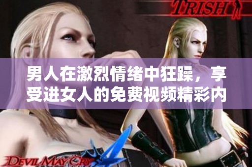 男人在激烈情绪中狂躁，享受进女人的免费视频精彩内容
