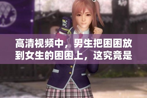 高清视频中，男生把困困放到女生的困困上，这究竟是怎样的场景呢