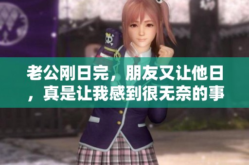老公刚日完，朋友又让他日，真是让我感到很无奈的事情