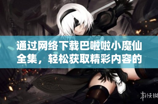 通过网络下载巴啦啦小魔仙全集，轻松获取精彩内容的好办法