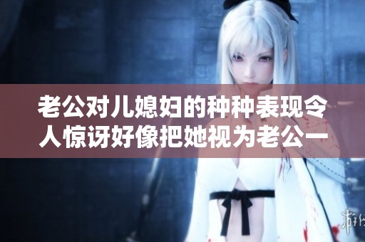 老公对儿媳妇的种种表现令人惊讶好像把她视为老公一样