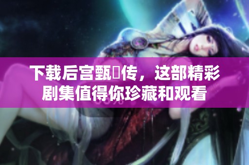 下载后宫甄嬛传，这部精彩剧集值得你珍藏和观看