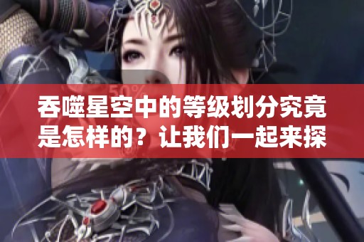 吞噬星空中的等级划分究竟是怎样的？让我们一起来探讨一下吧！