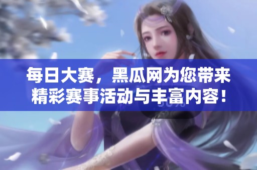 每日大赛，黑瓜网为您带来精彩赛事活动与丰富内容！