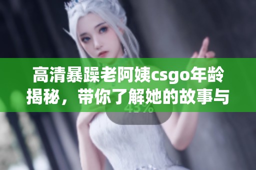 高清暴躁老阿姨csgo年龄揭秘，带你了解她的故事与成长经历