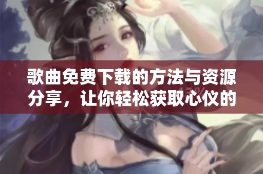 歌曲免费下载的方法与资源分享，让你轻松获取心仪的旋律
