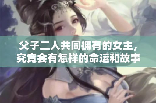 父子二人共同拥有的女主，究竟会有怎样的命运和故事？