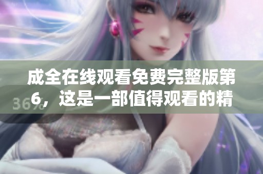 成全在线观看免费完整版第6，这是一部值得观看的精彩作品，快来欣赏吧！