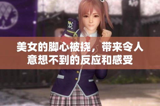 美女的脚心被挠，带来令人意想不到的反应和感受