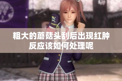 粗大的蘑菇头刮后出现红肿反应该如何处理呢