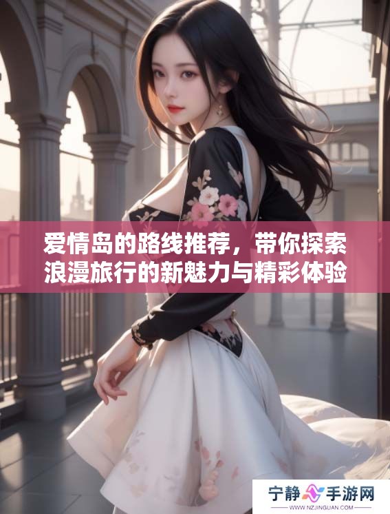 爱情岛的路线推荐，带你探索浪漫旅行的新魅力与精彩体验