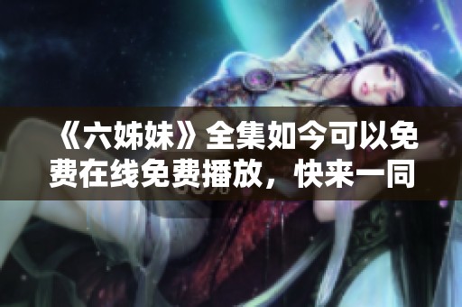《六姊妹》全集如今可以免费在线免费播放，快来一同观看精彩内容吧！