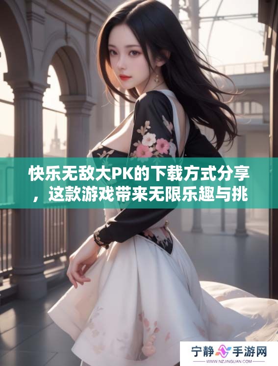 快乐无敌大PK的下载方式分享，这款游戏带来无限乐趣与挑战