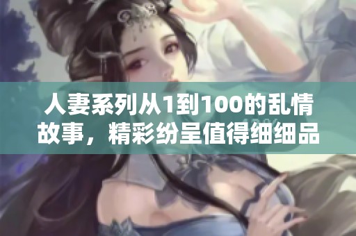 人妻系列从1到100的乱情故事，精彩纷呈值得细细品味与欣赏