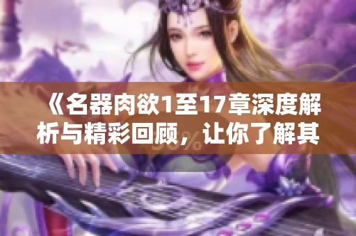 《名器肉欲1至17章深度解析与精彩回顾，让你了解其中的魅力与故事》