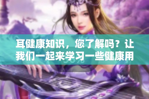耳健康知识，您了解吗？让我们一起来学习一些健康用耳的知识吧！