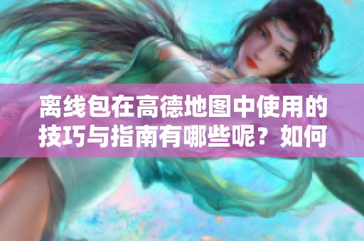 离线包在高德地图中使用的技巧与指南有哪些呢？如何有效利用高德地图的离线包呢？
