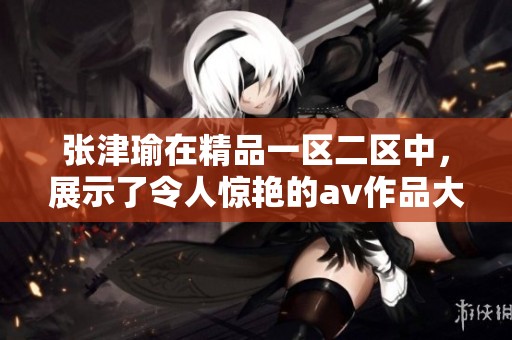 张津瑜在精品一区二区中，展示了令人惊艳的**作品大合集
