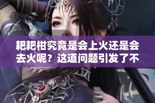 耙耙柑究竟是会上火还是会去火呢？这道问题引发了不少争议！