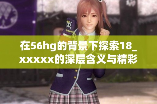 在56hg的背景下探索18_xxxxx的深层含义与精彩内容