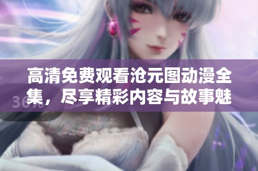 高清免费观看沧元图动漫全集，尽享精彩内容与故事魅力