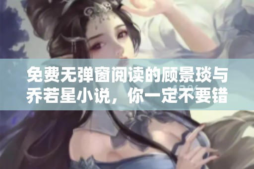 免费无弹窗阅读的顾景琰与乔若星小说，你一定不要错过这些精彩内容！