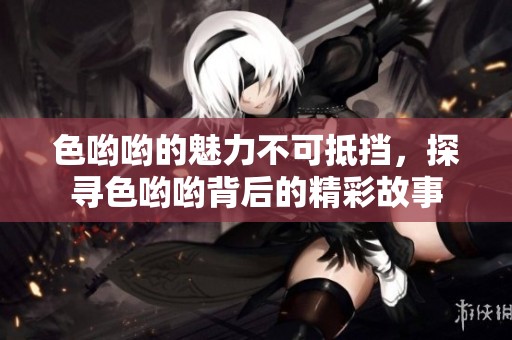 色哟哟的魅力不可抵挡，探寻色哟哟背后的精彩故事