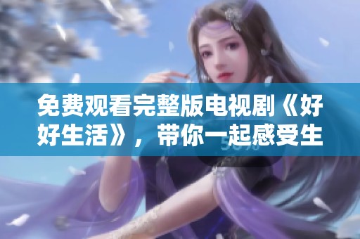 免费观看完整版电视剧《好好生活》，带你一起感受生活的美好与真谛