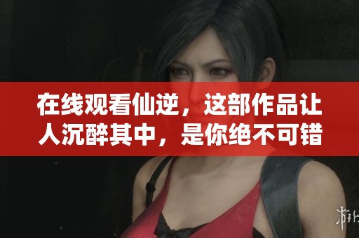 在线观看仙逆，这部作品让人沉醉其中，是你绝不可错过的精彩之旅！