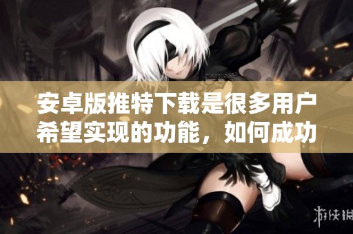 安卓版推特下载是很多用户希望实现的功能，如何成功进行呢