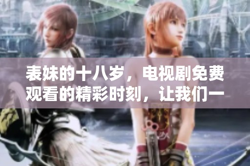 表妹的十八岁，电视剧免费观看的精彩时刻，让我们一同欣赏吧