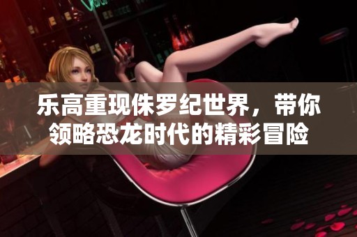 乐高重现侏罗纪世界，带你领略恐龙时代的精彩冒险