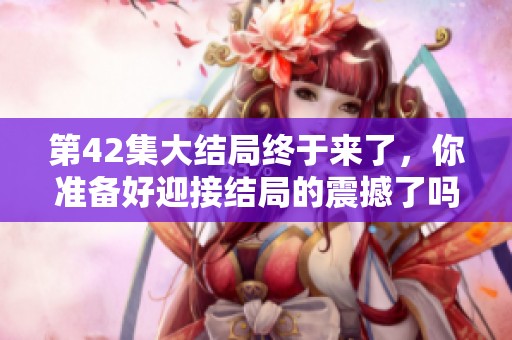第42集大结局终于来了，你准备好迎接结局的震撼了吗