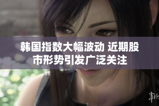 韩国指数大幅波动 近期股市形势引发广泛关注