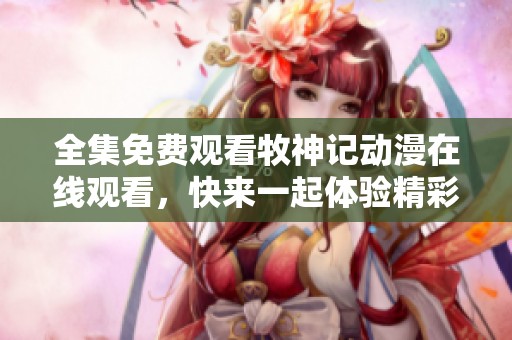 全集免费观看牧神记动漫在线观看，快来一起体验精彩内容吧！