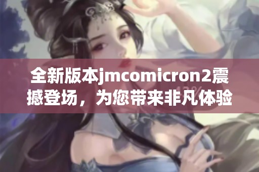 全新版本jmcomicron2震撼登场，为您带来非凡体验与不一样的乐趣