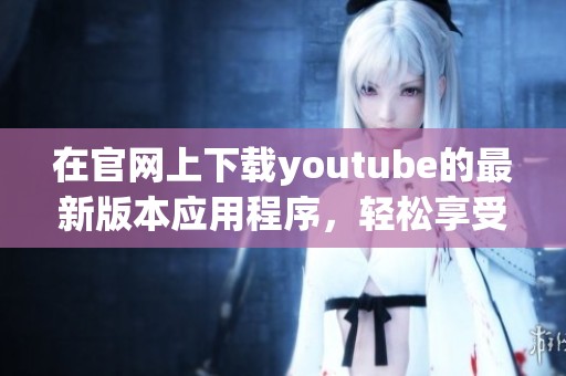 在官网上下载youtube的最新版本应用程序，轻松享受视频观看体验