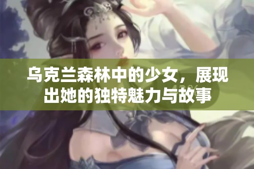 乌克兰森林中的少女，展现出她的独特魅力与故事