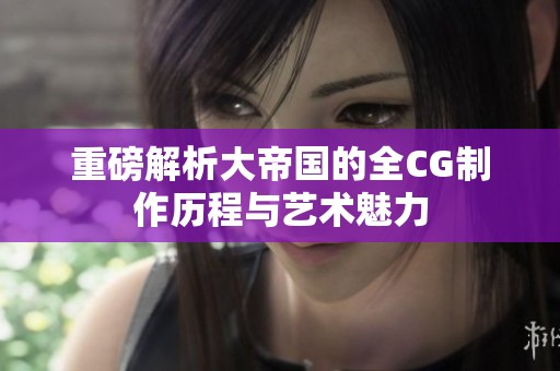 重磅解析大帝国的全CG制作历程与艺术魅力