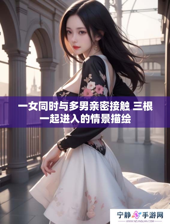一女同时与多男亲密接触 三根一起进入的情景描绘