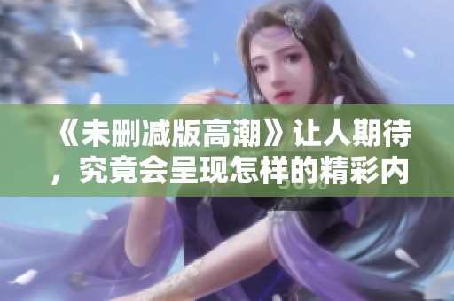 《未删减版高潮》让人期待，究竟会呈现怎样的精彩内容和深刻思考