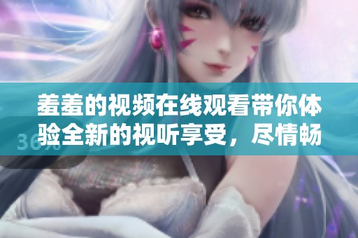 羞羞的视频在线观看带你体验全新的视听享受，尽情畅游在其中吧！
