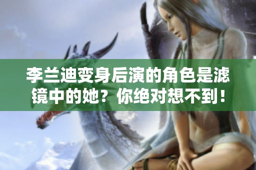 李兰迪变身后演的角色是滤镜中的她？你绝对想不到！