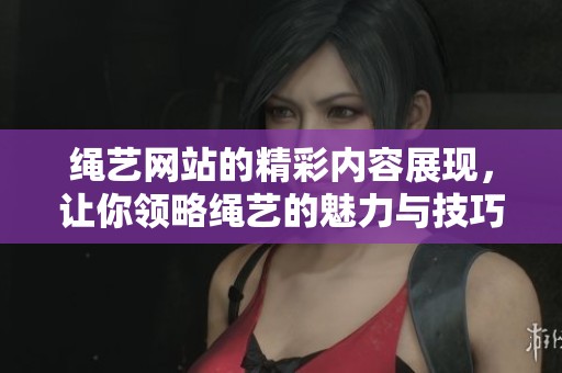 绳艺网站的精彩内容展现，让你领略绳艺的魅力与技巧