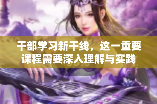 干部学习新干线，这一重要课程需要深入理解与实践
